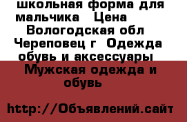 школьная форма для мальчика › Цена ­ 600 - Вологодская обл., Череповец г. Одежда, обувь и аксессуары » Мужская одежда и обувь   